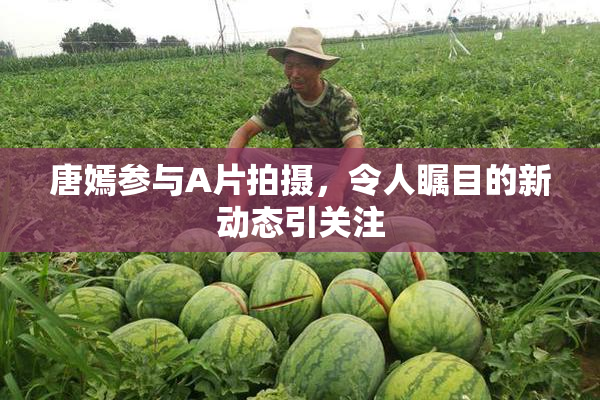 唐嫣参与A片拍摄，令人瞩目的新动态引关注