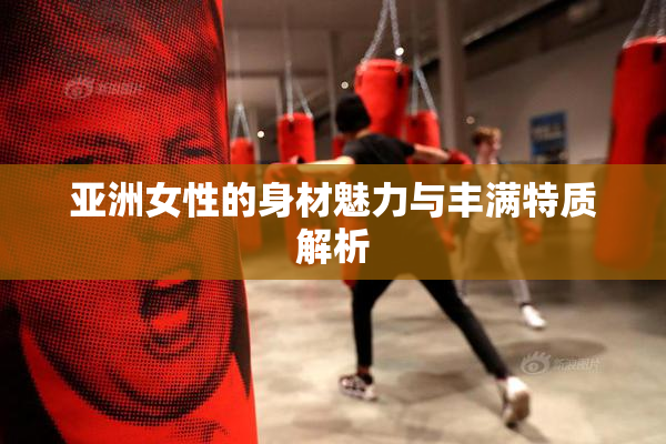 亚洲女性的身材魅力与丰满特质解析