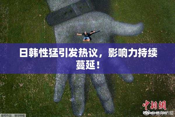 日韩性猛引发热议，影响力持续蔓延！