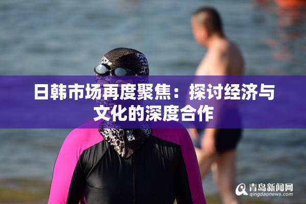 日韩市场再度聚焦：探讨经济与文化的深度合作