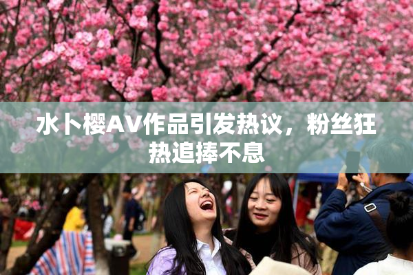 水卜樱AV作品引发热议，粉丝狂热追捧不息