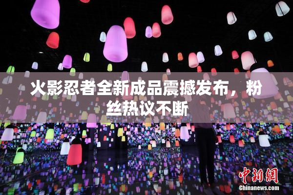 火影忍者全新成品震撼发布，粉丝热议不断