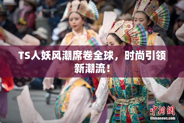 TS人妖风潮席卷全球，时尚引领新潮流！