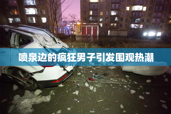喷泉边的疯狂男子引发围观热潮