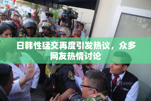 日韩性猛交再度引发热议，众多网友热情讨论