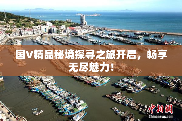 国V精品秘境探寻之旅开启，畅享无尽魅力！