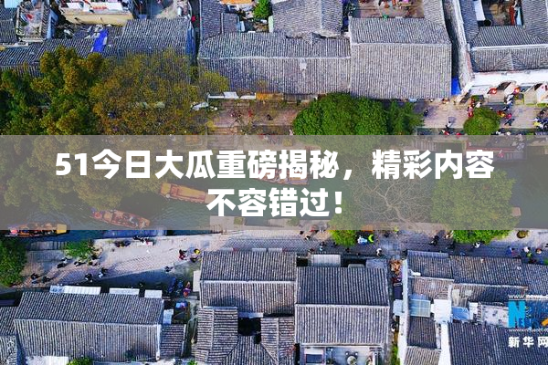 51今日大瓜重磅揭秘，精彩内容不容错过！