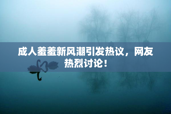 成人羞羞新风潮引发热议，网友热烈讨论！