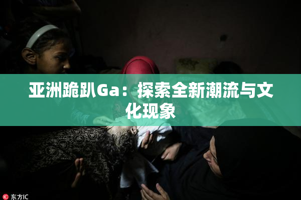 亚洲跪趴Ga：探索全新潮流与文化现象
