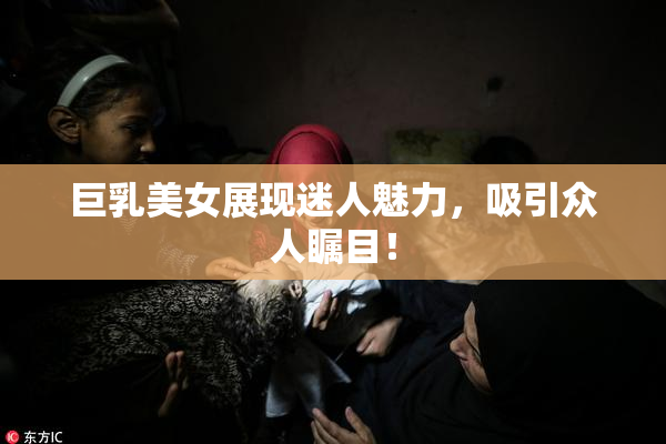 巨乳美女展现迷人魅力，吸引众人瞩目！
