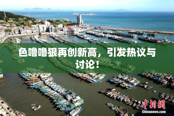 色噜噜狠再创新高，引发热议与讨论！