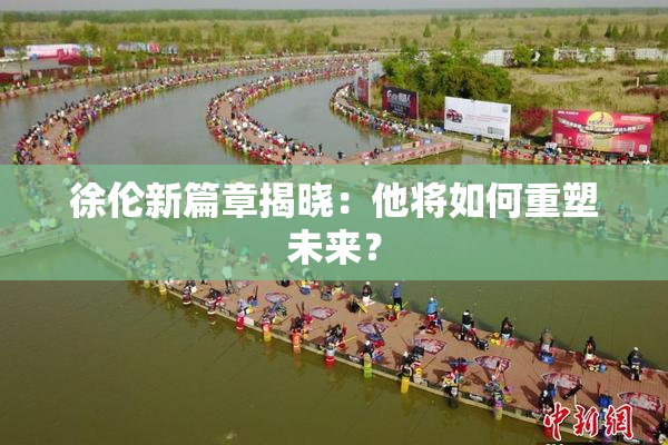徐伦新篇章揭晓：他将如何重塑未来？
