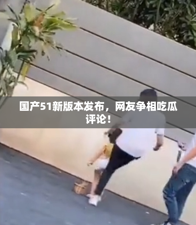 国产51新版本发布，网友争相吃瓜评论！