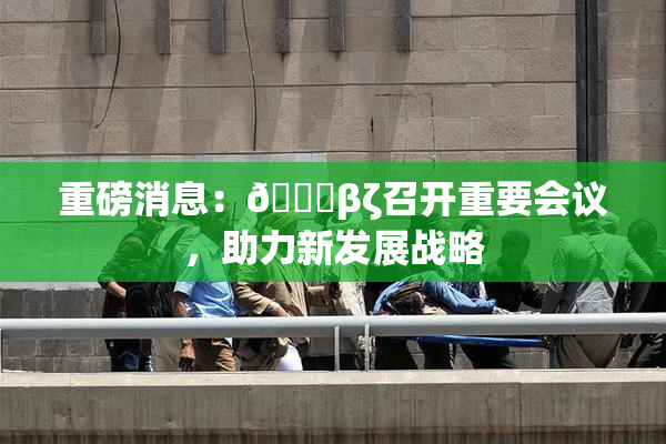 重磅消息：👙βζ召开重要会议，助力新发展战略