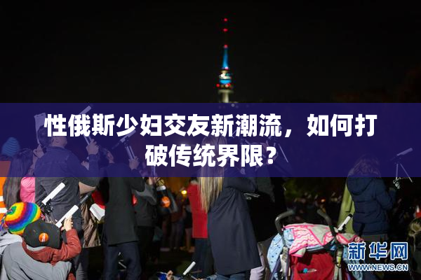 性俄斯少妇交友新潮流，如何打破传统界限？