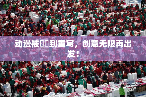 动漫被❌‌到重写，创意无限再出发！