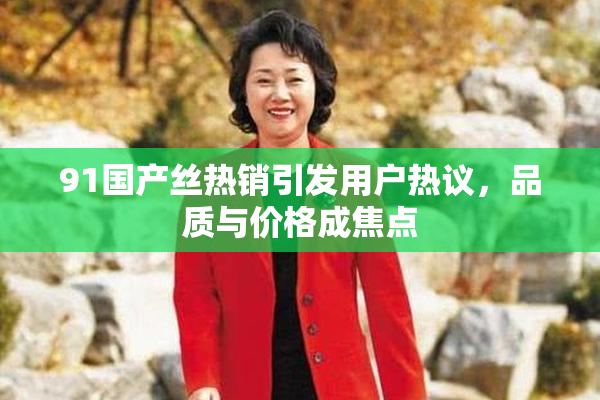 91国产丝热销引发用户热议，品质与价格成焦点