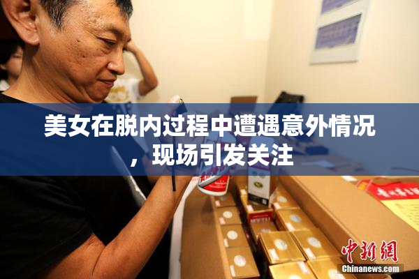 美女在脱内过程中遭遇意外情况，现场引发关注