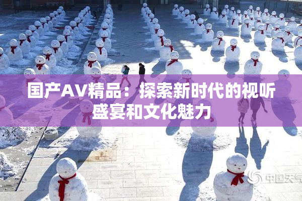 国产AV精品：探索新时代的视听盛宴和文化魅力