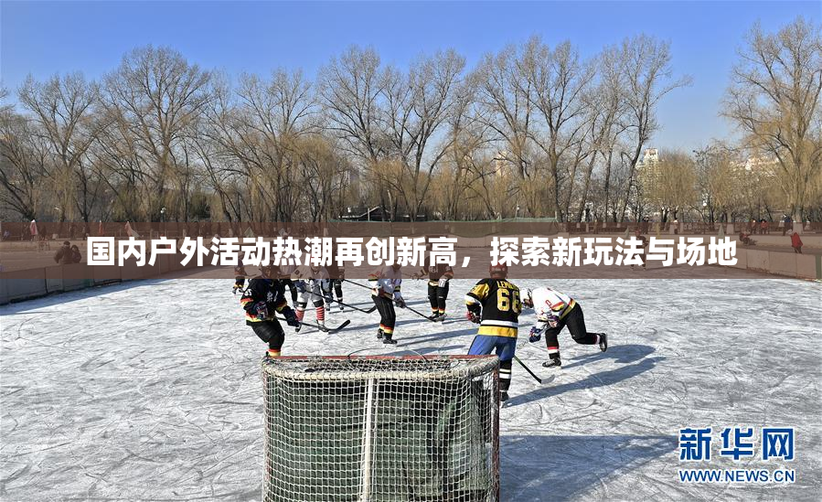 国内户外活动热潮再创新高，探索新玩法与场地