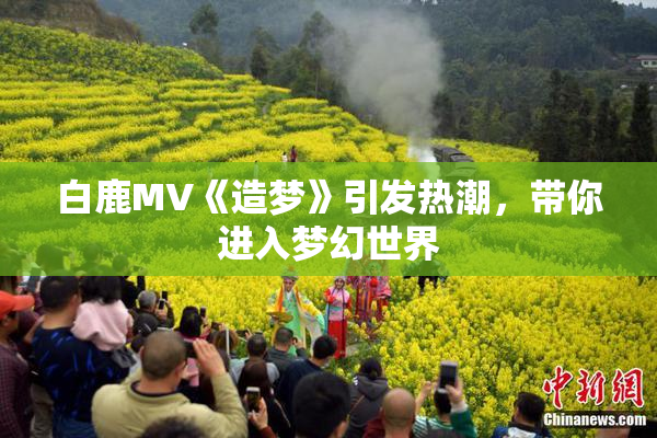 白鹿MV《造梦》引发热潮，带你进入梦幻世界