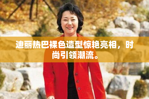 迪丽热巴裸色造型惊艳亮相，时尚引领潮流。