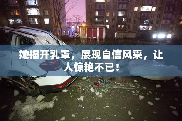 她揭开乳罩，展现自信风采，让人惊艳不已！
