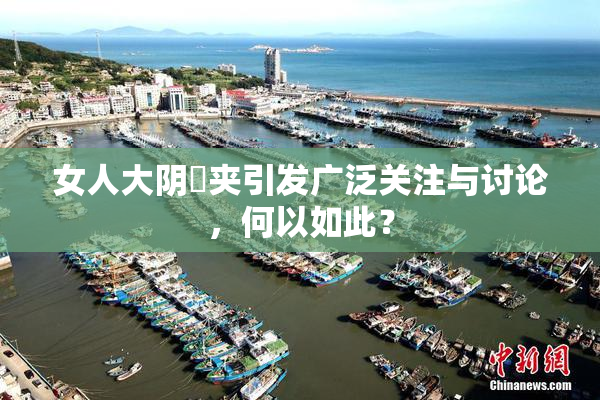 女人大阴脣夹引发广泛关注与讨论，何以如此？