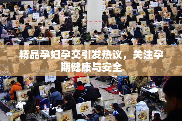 精品孕妇孕交引发热议，关注孕期健康与安全