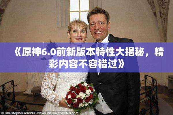 《原神6.0前新版本特性大揭秘，精彩内容不容错过》