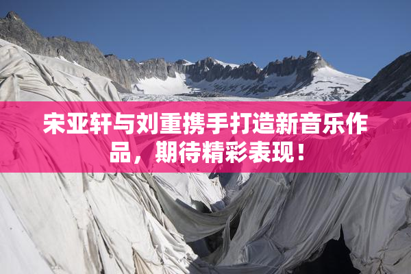 宋亚轩与刘重携手打造新音乐作品，期待精彩表现！
