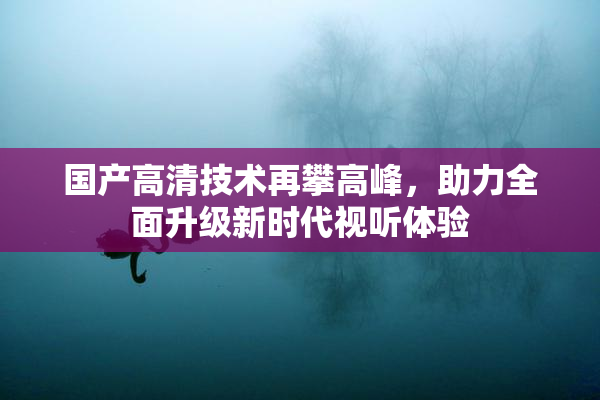 国产高清技术再攀高峰，助力全面升级新时代视听体验