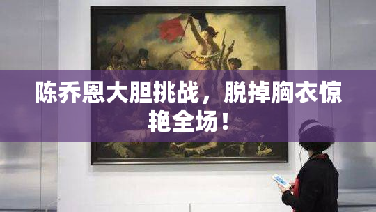 陈乔恩大胆挑战，脱掉胸衣惊艳全场！