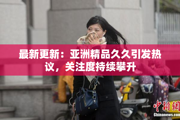 最新更新：亚洲精品久久引发热议，关注度持续攀升