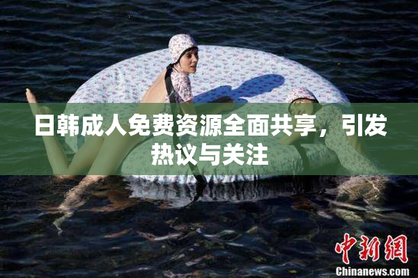 日韩成人免费资源全面共享，引发热议与关注