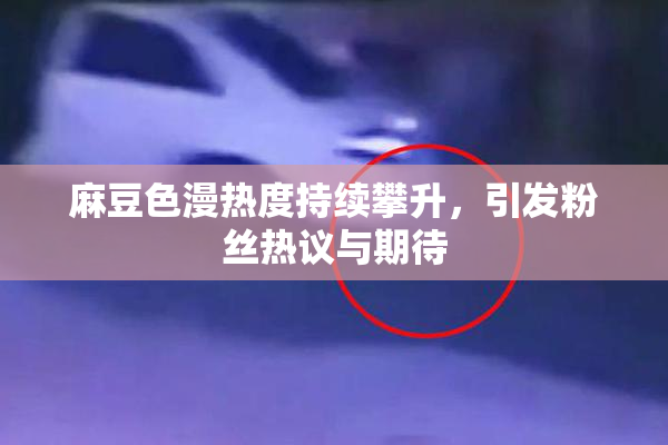 麻豆色漫热度持续攀升，引发粉丝热议与期待