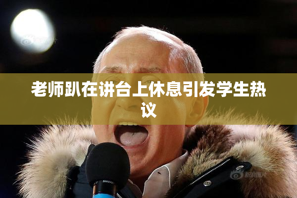 老师趴在讲台上休息引发学生热议