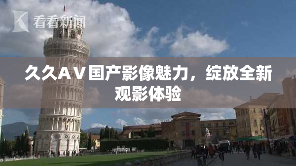 久久AⅤ国产影像魅力，绽放全新观影体验