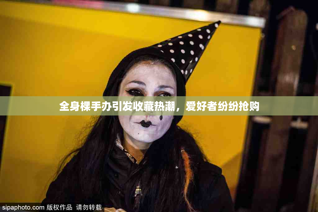 全身棵手办引发收藏热潮，爱好者纷纷抢购