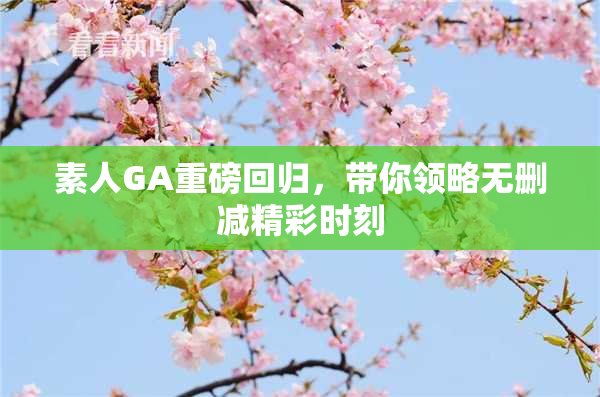 素人GA重磅回归，带你领略无删减精彩时刻