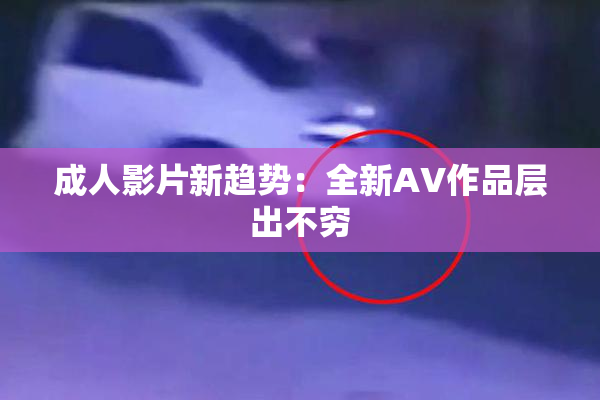 成人影片新趋势：全新AV作品层出不穷