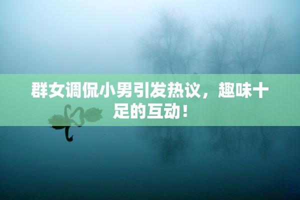 群女调侃小男引发热议，趣味十足的互动！