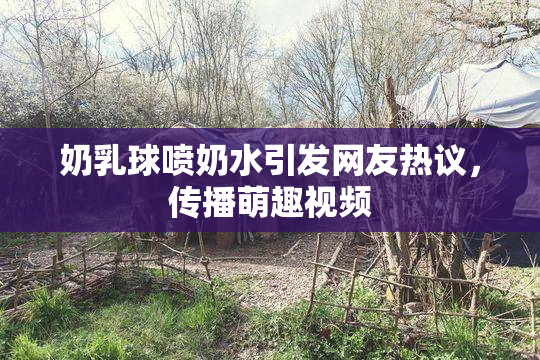 奶乳球喷奶水引发网友热议，传播萌趣视频