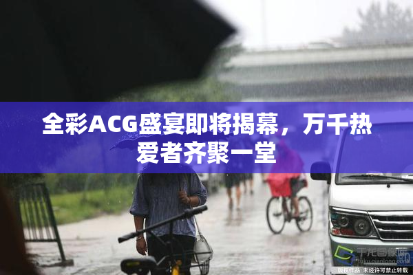 全彩ACG盛宴即将揭幕，万千热爱者齐聚一堂
