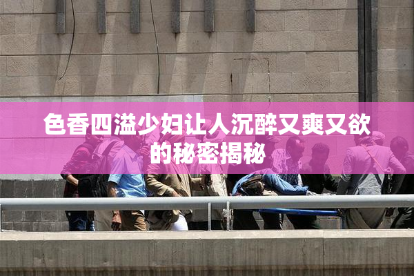 色香四溢少妇让人沉醉又爽又欲的秘密揭秘