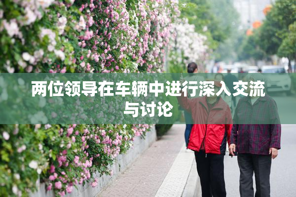 两位领导在车辆中进行深入交流与讨论