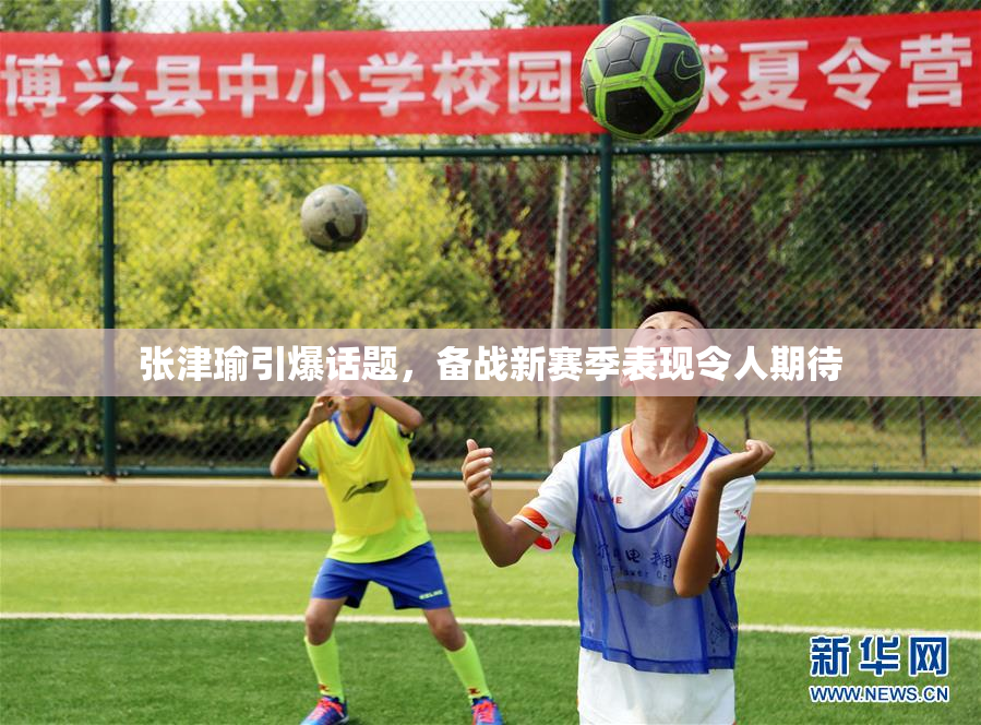 张津瑜引爆话题，备战新赛季表现令人期待