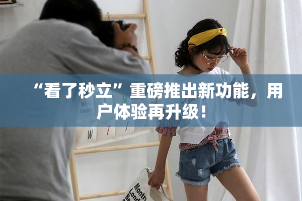 “看了秒立”重磅推出新功能，用户体验再升级！
