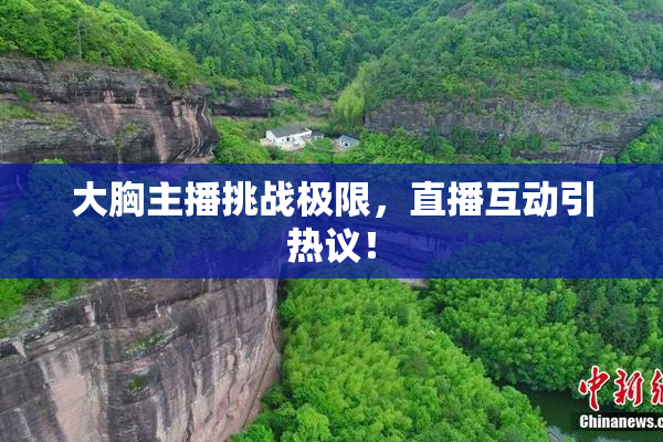 大胸主播挑战极限，直播互动引热议！