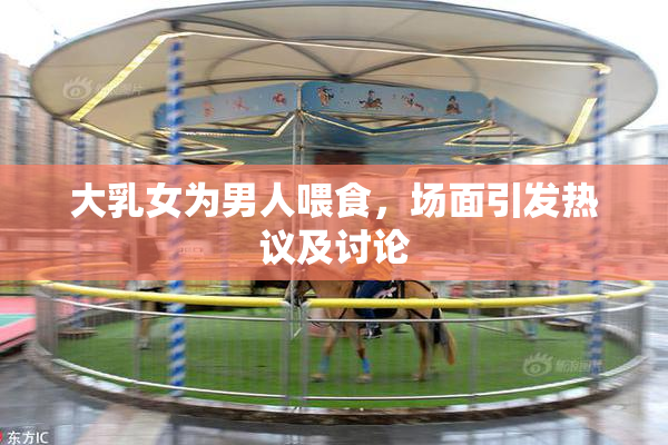 大乳女为男人喂食，场面引发热议及讨论